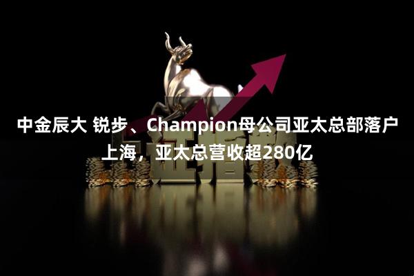 中金辰大 锐步、Champion母公司亚太总部落户上海，亚太总营收超280亿