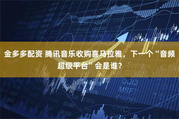 金多多配资 腾讯音乐收购喜马拉雅，下一个“音频超级平台”会是谁？