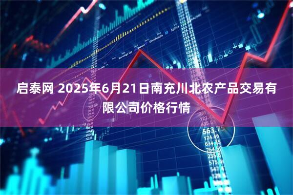 启泰网 2025年6月21日南充川北农产品交易有限公司价格行情