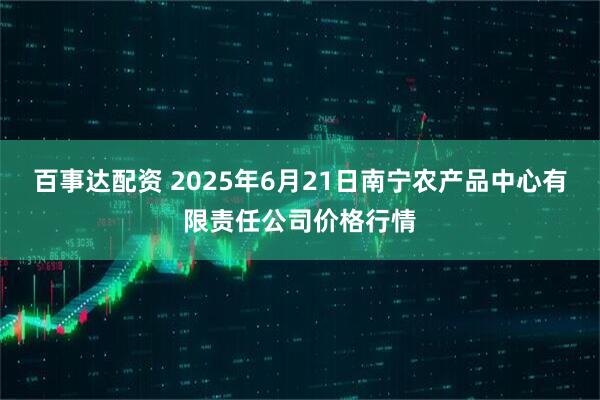 百事达配资 2025年6月21日南宁农产品中心有限责任公司价格行情