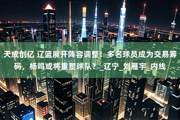 天成创亿 辽篮展开阵容调整！多名球员成为交易筹码，杨鸣或将重塑球队？_辽宁_刘雁宇_内线
