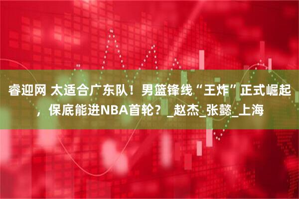 睿迎网 太适合广东队！男篮锋线“王炸”正式崛起，保底能进NBA首轮？_赵杰_张懿_上海