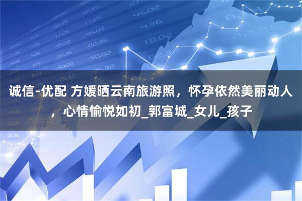 诚信-优配 方媛晒云南旅游照，怀孕依然美丽动人，心情愉悦如初_郭富城_女儿_孩子