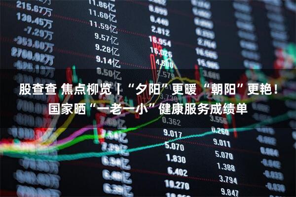 股查查 焦点柳览丨“夕阳”更暖 “朝阳”更艳！国家晒“一老一小”健康服务成绩单