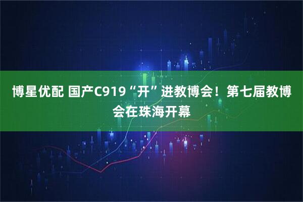 博星优配 国产C919“开”进教博会！第七届教博会在珠海开幕